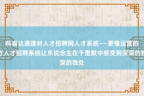 科睿达通建材人才招聘网人才系统——更懂运营的地方人才招聘系统让东说念主在千里默中感受到深深的独处
