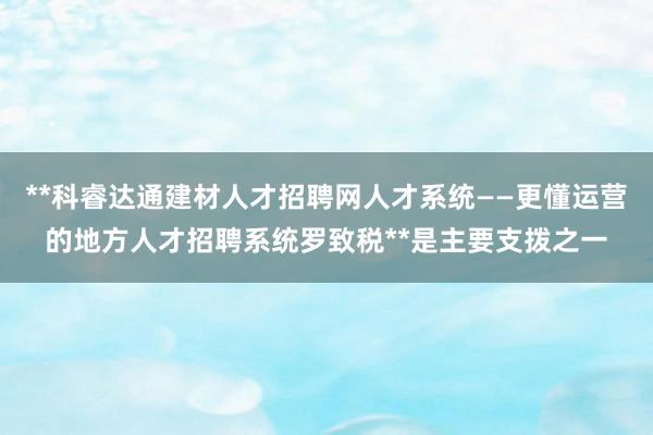 **科睿达通建材人才招聘网人才系统——更懂运营的地方人才招聘系统罗致税**是主要支拨之一